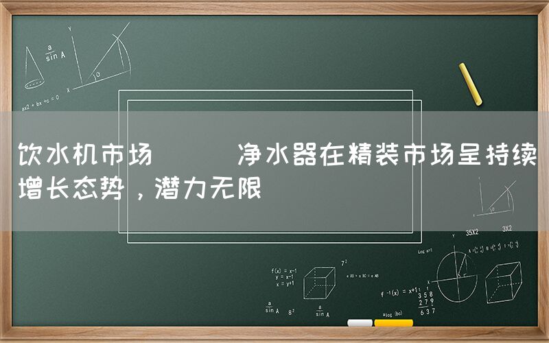 飲水機市場 || 凈水器在精裝市場呈持續(xù)增長態(tài)勢，潛力無限